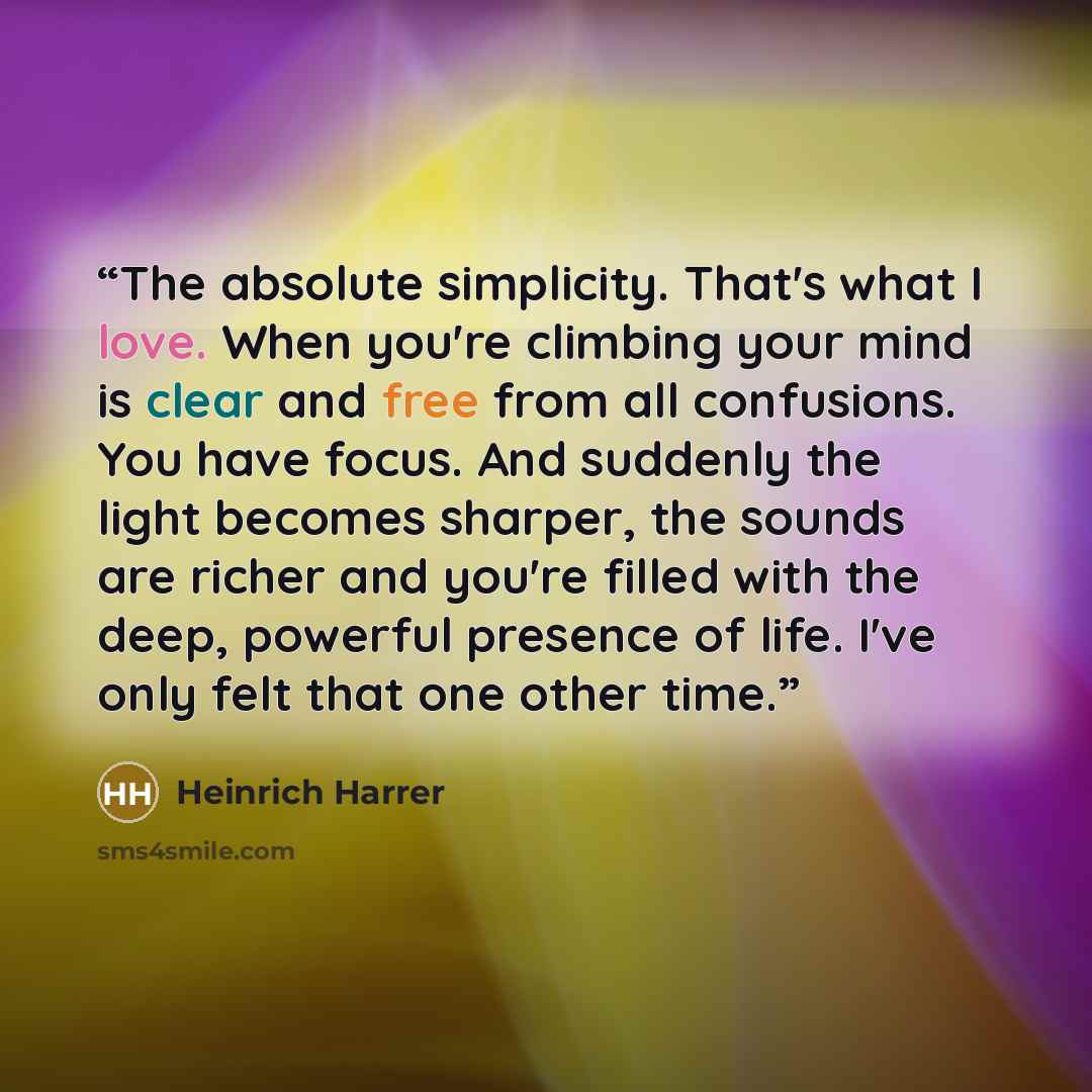 “The absolute simplicity. That's what I love. When you're climbing your mind is clear and free from all confusions. You have focus. And suddenly the light becomes sharper, the sounds are richer and you're filled with the deep, powerful presence of life. I've only felt that one other time.” quote by Heinrich Harrer