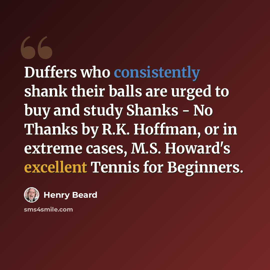 “Duffers who consistently shank their balls are urged to buy and study Shanks - No Thanks by R.K. Hoffman, or in extreme cases, M.S. Howard's excellent Tennis for Beginners.” quote by Henry Beard