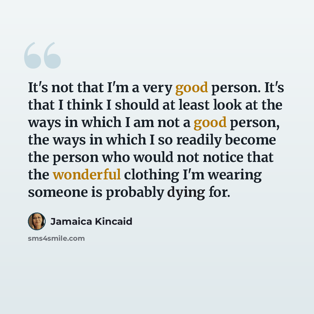 “It's not that I'm a very good person. It's that I think I should at least look at the ways in which I am not a good person, the ways in which I so readily become the person who would not notice that the wonderful clothing I'm wearing someone is probably dying for.” quote by Jamaica Kincaid