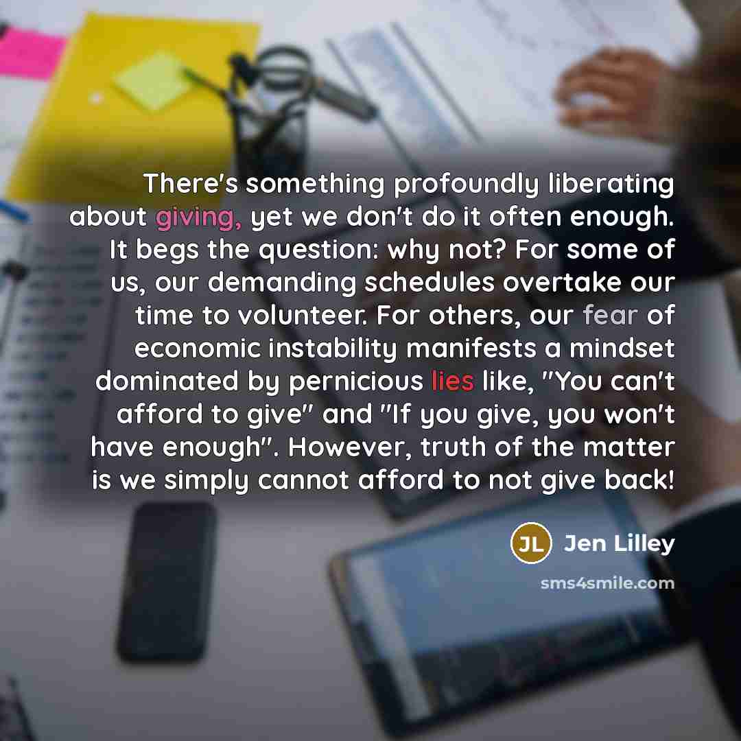 “There's something profoundly liberating about giving, yet we don't do it often enough. It begs the question: why not? For some of us, our demanding schedules overtake our time to volunteer. For others, our fear of economic instability manifests a mindset dominated by pernicious lies like, "You…” quote by Jen Lilley