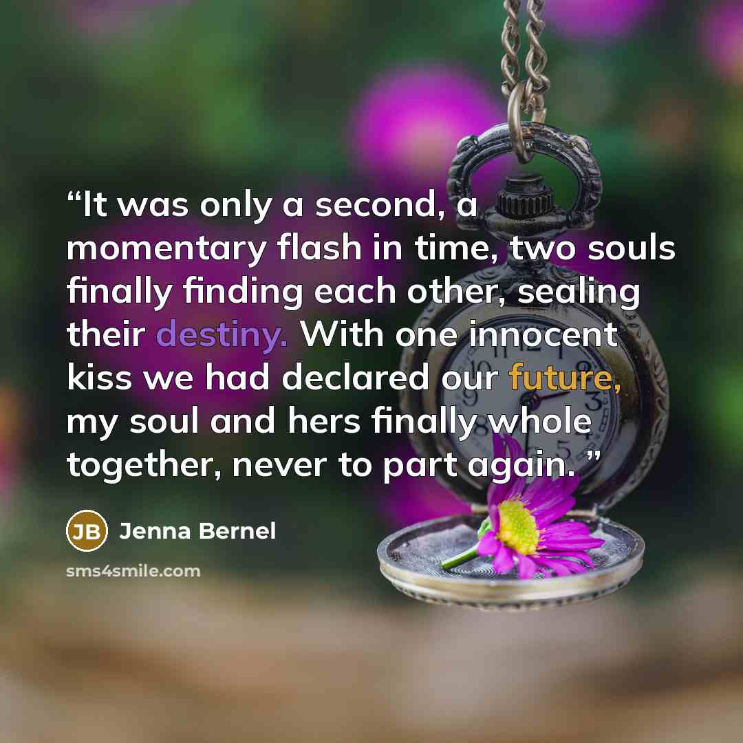 “It was only a second, a momentary flash in time, two souls finally finding each other, sealing their destiny. With one innocent kiss we had declared our future, my soul and hers finally whole together, never to part again.” quote by Jenna Bernel