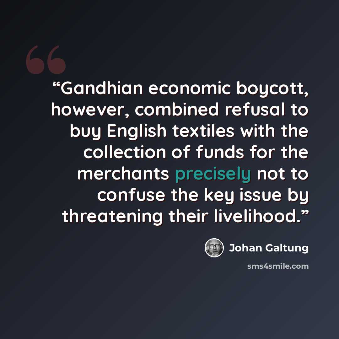 “Gandhian economic boycott, however, combined refusal to buy English textiles with the collection of funds for the merchants precisely not to confuse the key issue by threatening their livelihood.” quote by Johan Galtung