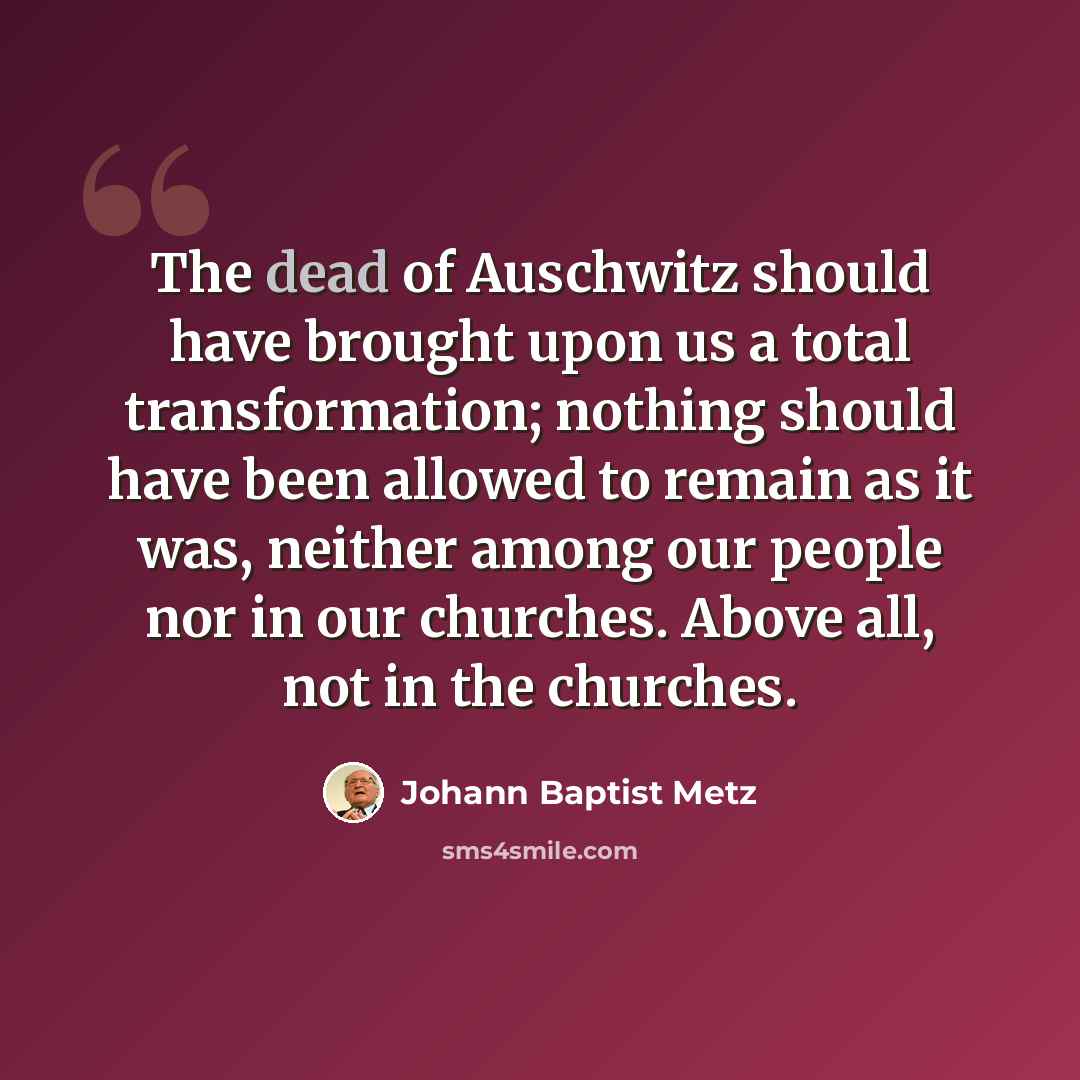 “The dead of Auschwitz should have brought upon us a total transformation; nothing should have been allowed to remain as it was, neither among our people nor in our churches. Above all, not in the churches.” quote by Johann Baptist Metz