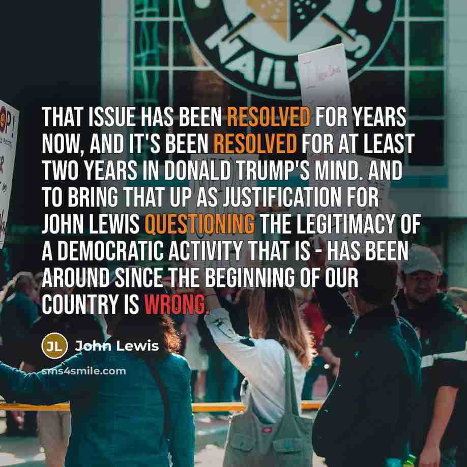 “That issue has been resolved for years now, and it's been resolved for at least two years in Donald Trump's mind. And to bring that up as justification for John Lewis questioning the legitimacy of a democratic activity that is - has been around since the beginning of our country is wrong.” quote by John Lewis
