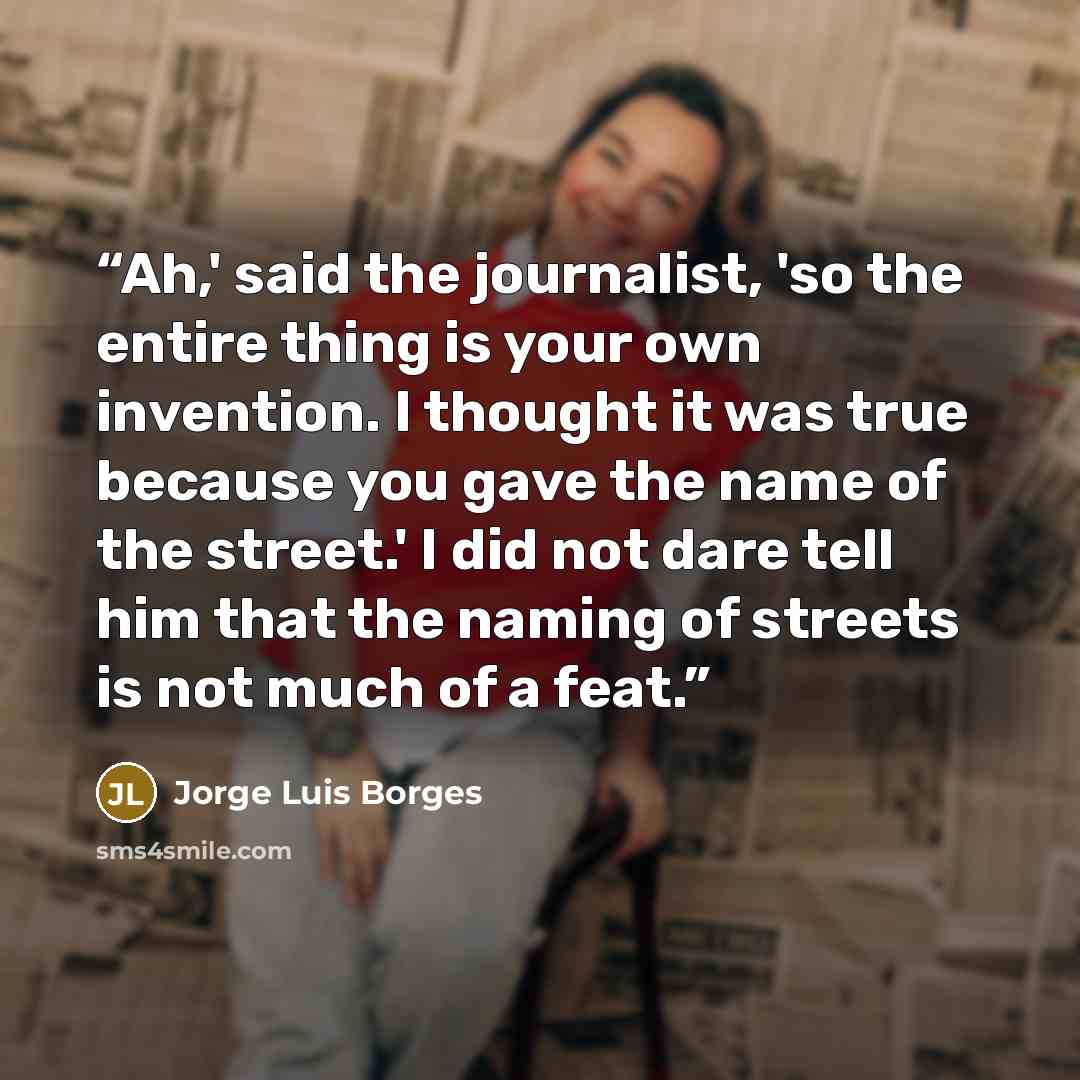 “Ah,' said the journalist, 'so the entire thing is your own invention. I thought it was true because you gave the name of the street.' I did not dare tell him that the naming of streets is not much of a feat.” quote by Jorge Luis Borges