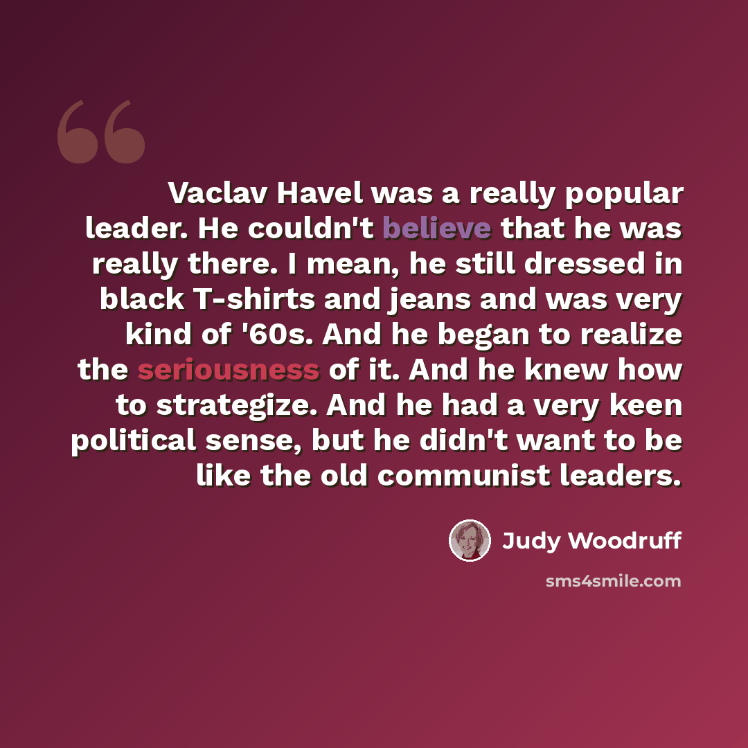 “Vaclav Havel was a really popular leader. He couldn't believe that he was really there. I mean, he still dressed in black T-shirts and jeans and was very kind of '60s. And he began to realize the seriousness of it. And he knew how to strategize. And he had a very keen political sense, but he…” quote by Judy Woodruff