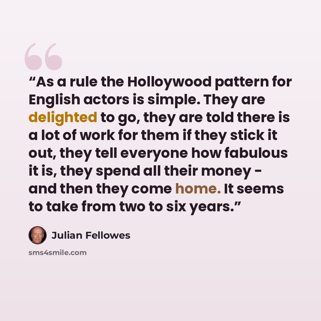 “As a rule the Holloywood pattern for English actors is simple. They are delighted to go, they are told there is a lot of work for them if they stick it out, they tell everyone how fabulous it is, they spend all their money - and then they come home. It seems to take from two to six years.” quote by Julian Fellowes