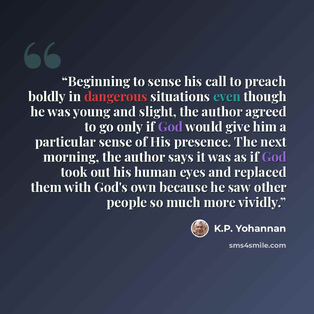 “Beginning to sense his call to preach boldly in dangerous situations even though he was young and slight, the author agreed to go only if God would give him a particular sense of His presence. The next morning, the author says it was as if God took out his human eyes and replaced them with God's…” quote by K.P. Yohannan
