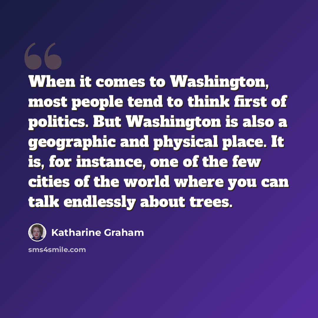 “When it comes to Washington, most people tend to think first of politics. But Washington is also a geographic and physical place. It is, for instance, one of the few cities of the world where you can talk endlessly about trees.” quote by Katharine Graham
