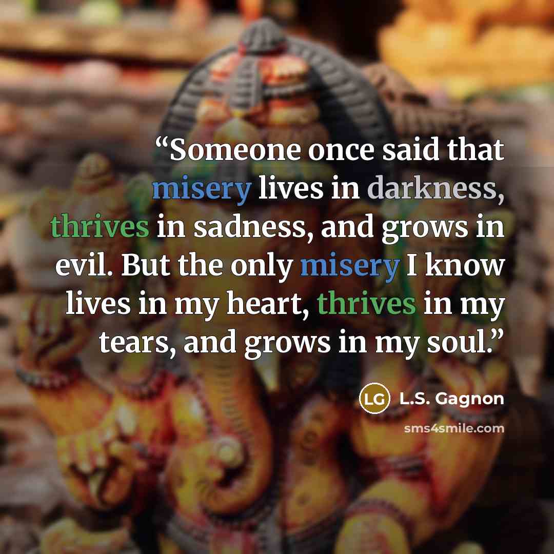 “Someone once said that misery lives in darkness, thrives in sadness, and grows in evil. But the only misery I know lives in my heart, thrives in my tears, and grows in my soul.” quote by L.S. Gagnon