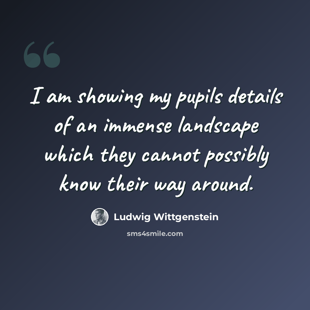 “I am showing my pupils details of an immense landscape which they cannot possibly know their way around.” quote by Ludwig Wittgenstein