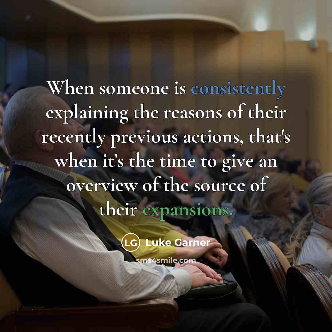“When someone is consistently explaining the reasons of their recently previous actions, that's when it's the time to give an overview of the source of their expansions.” quote by Luke Garner