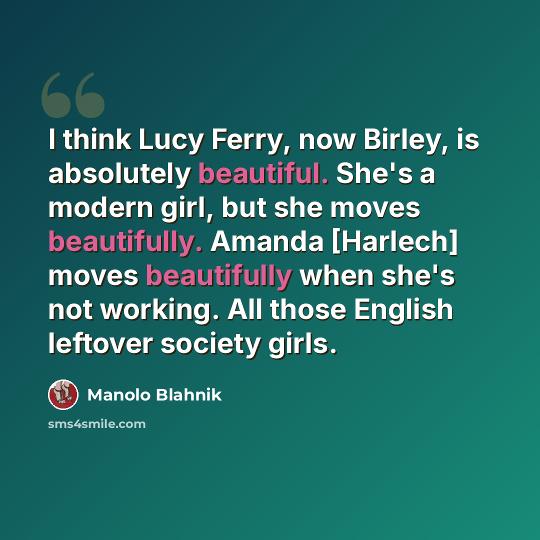 “I think Lucy Ferry, now Birley, is absolutely beautiful. She's a modern girl, but she moves beautifully. Amanda [Harlech] moves beautifully when she's not working. All those English leftover society girls.” quote by Manolo Blahnik