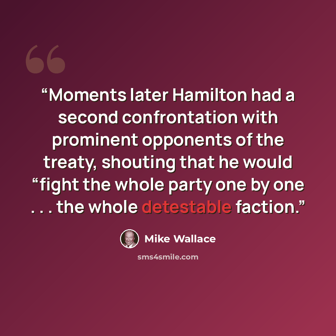 “Moments later Hamilton had a second confrontation with prominent opponents of the treaty, shouting that he would “fight the whole party one by one . . . the whole detestable faction.” quote by Mike Wallace