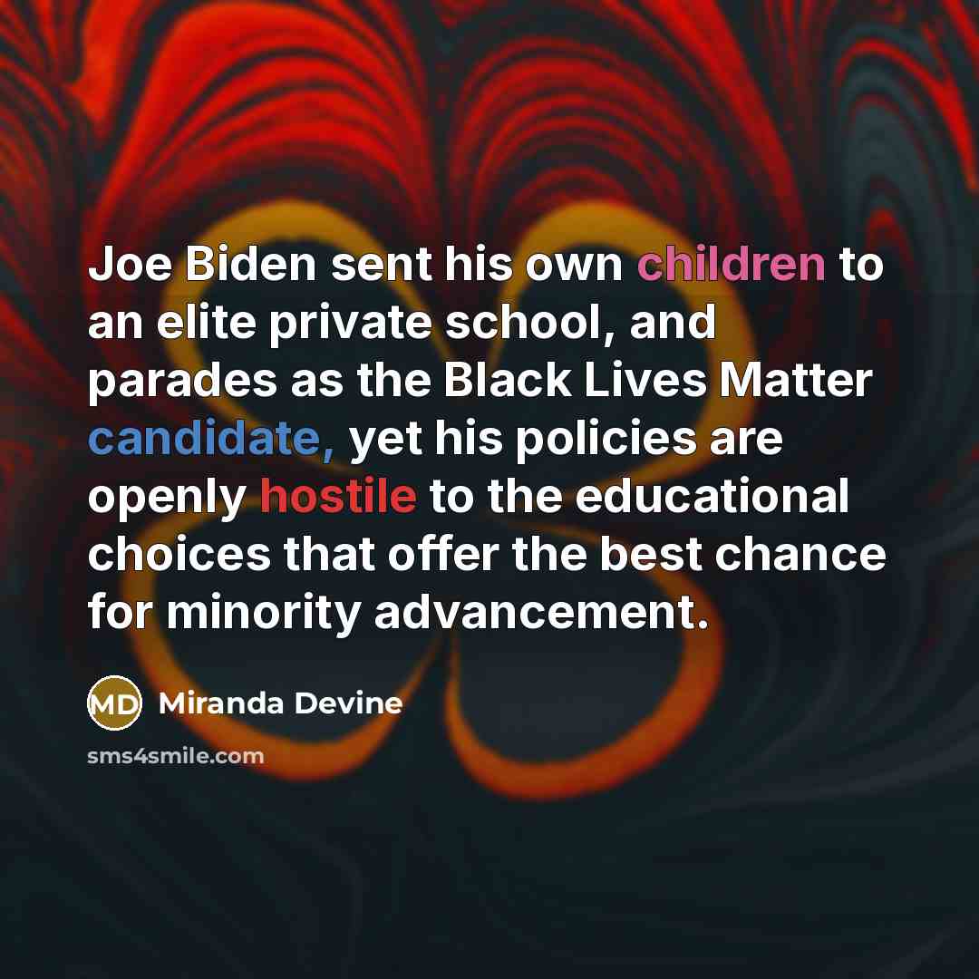 “Joe Biden sent his own children to an elite private school, and parades as the Black Lives Matter candidate, yet his policies are openly hostile to the educational choices that offer the best chance for minority advancement.” quote by Miranda Devine