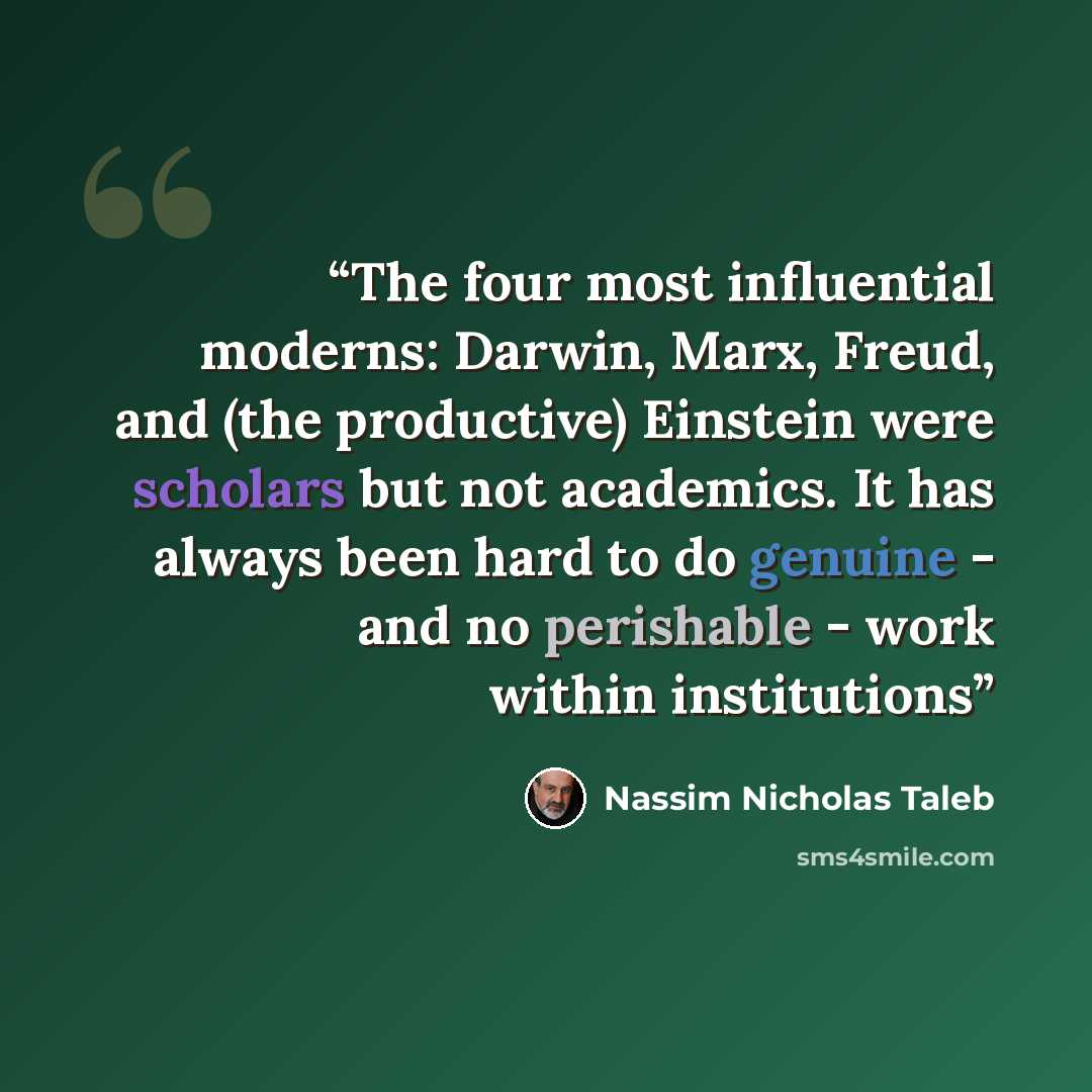 “The four most influential moderns: Darwin, Marx, Freud, and (the productive) Einstein were scholars but not academics. It has always been hard to do genuine - and no perishable - work within institutions” quote by Nassim Nicholas Taleb