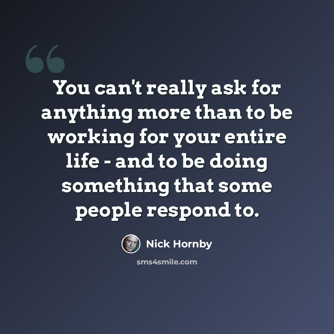 “You can't really ask for anything more than to be working for your entire life - and to be doing something that some people respond to.” quote by Nick Hornby