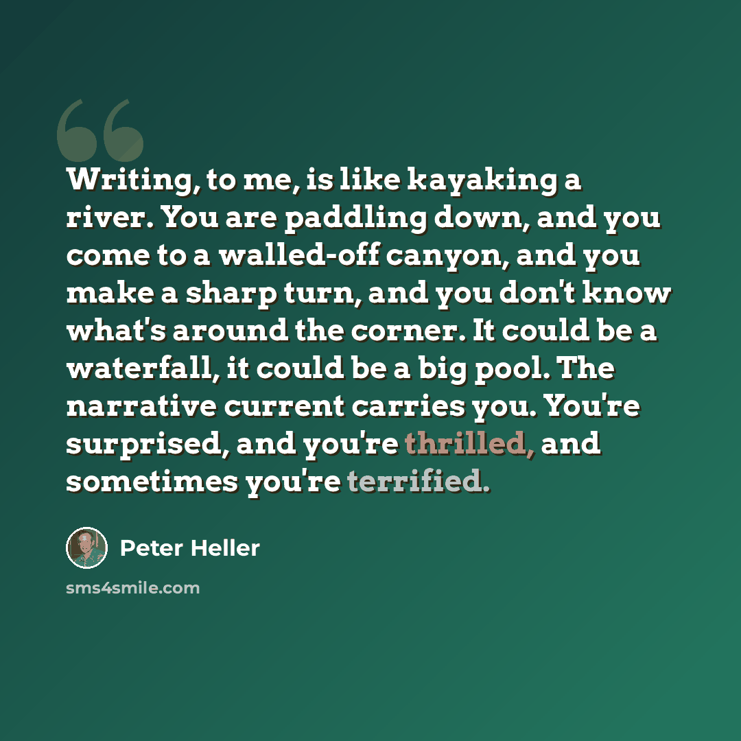 “Writing, to me, is like kayaking a river. You are paddling down, and you come to a walled-off canyon, and you make a sharp turn, and you don't know what's around the corner. It could be a waterfall, it could be a big pool. The narrative current carries you. You're surprised, and you're thrilled…” quote by Peter Heller
