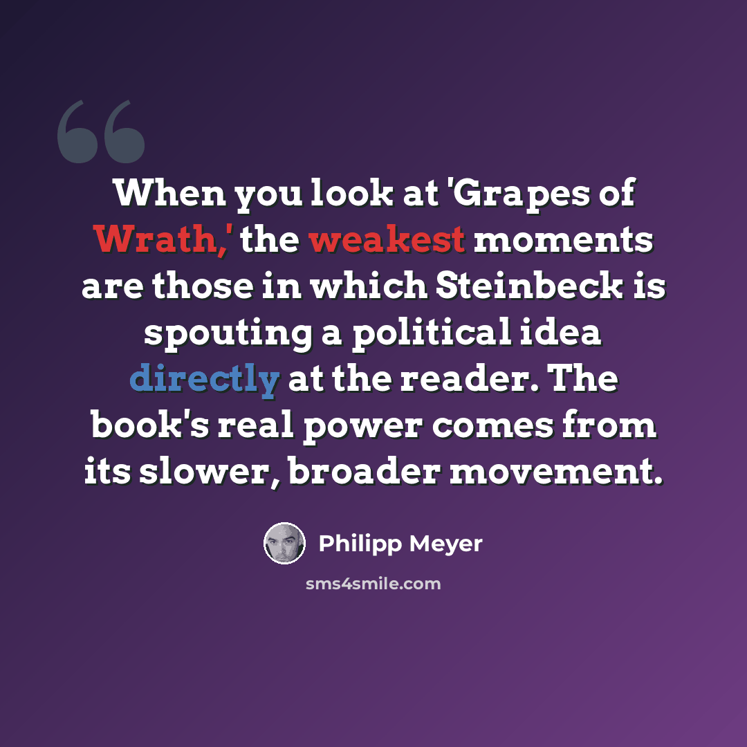 “When you look at 'Grapes of Wrath,' the weakest moments are those in which Steinbeck is spouting a political idea directly at the reader. The book's real power comes from its slower, broader movement.” quote by Philipp Meyer
