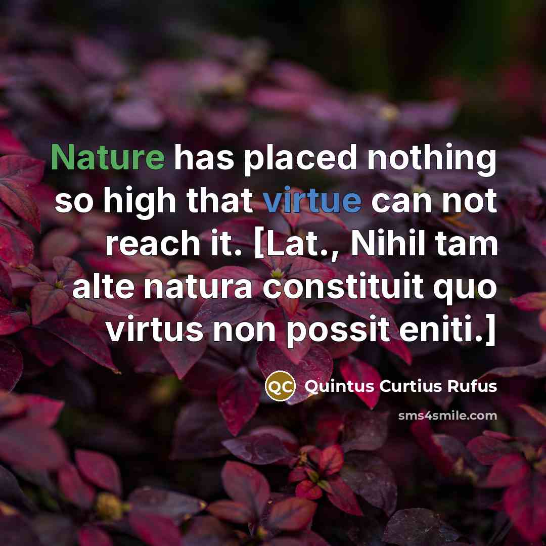 “Nature has placed nothing so high that virtue can not reach it. [Lat., Nihil tam alte natura constituit quo virtus non possit eniti.]” quote by Quintus Curtius Rufus