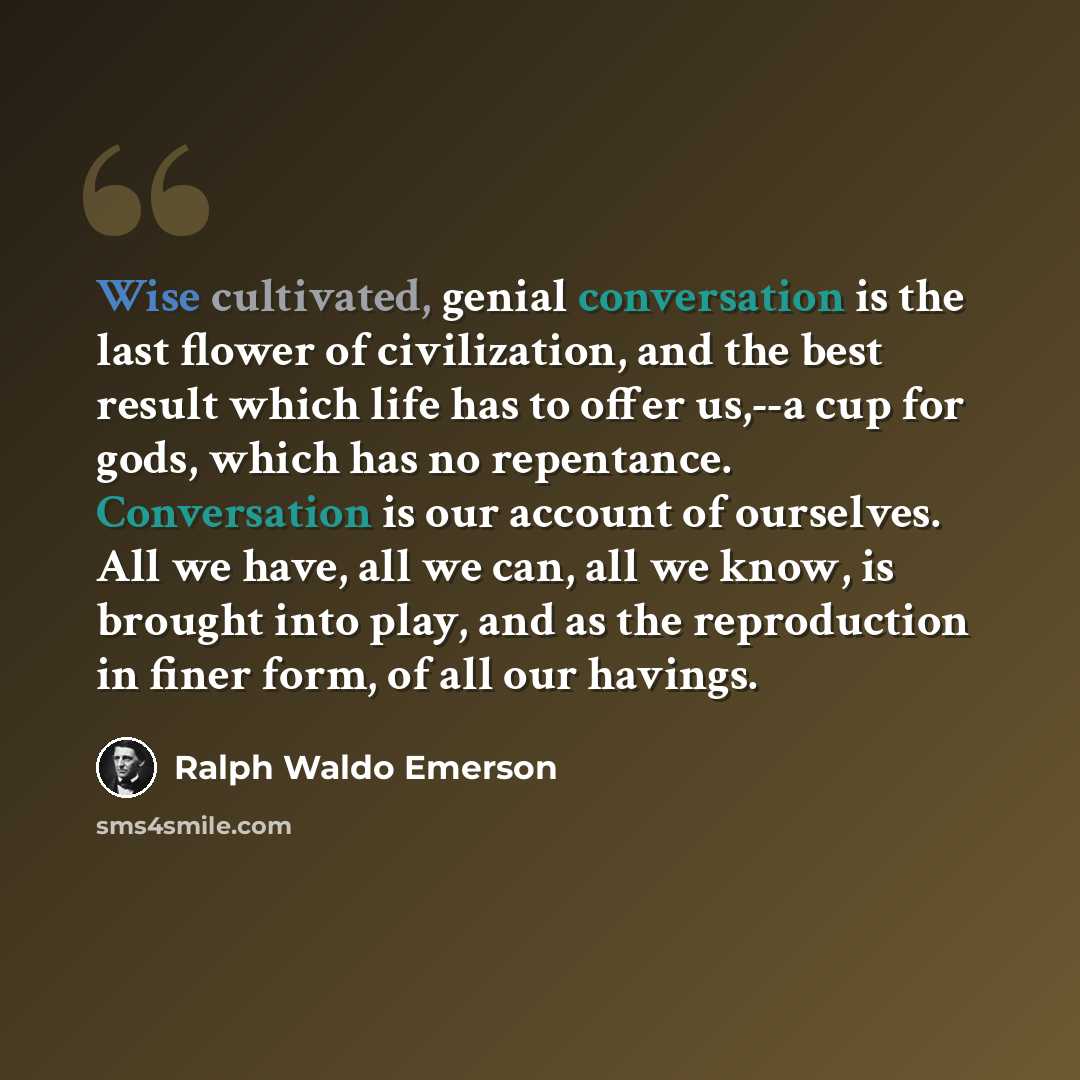 “Wise cultivated, genial conversation is the last flower of civilization, and the best result which life has to offer us,--a cup for gods, which has no repentance. Conversation is our account of ourselves. All we have, all we can, all we know, is brought into play, and as the reproduction in finer…” quote by Ralph Waldo Emerson