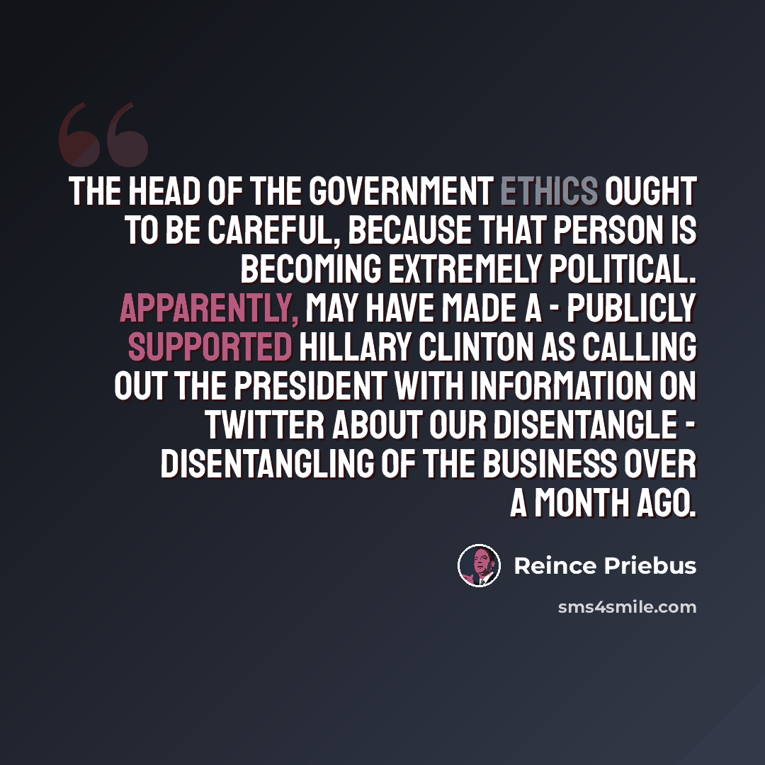 “The head of the government ethics ought to be careful, because that person is becoming extremely political. Apparently, may have made a - publicly supported Hillary Clinton as calling out the president with information on Twitter about our disentangle - disentangling of the business over a month…” quote by Reince Priebus