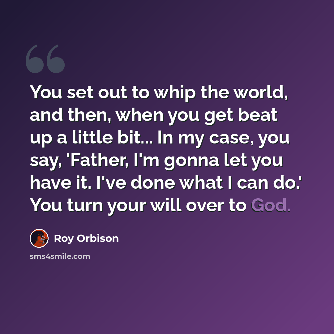 “You set out to whip the world, and then, when you get beat up a little bit... In my case, you say, 'Father, I'm gonna let you have it. I've done what I can do.' You turn your will over to God.” quote by Roy Orbison