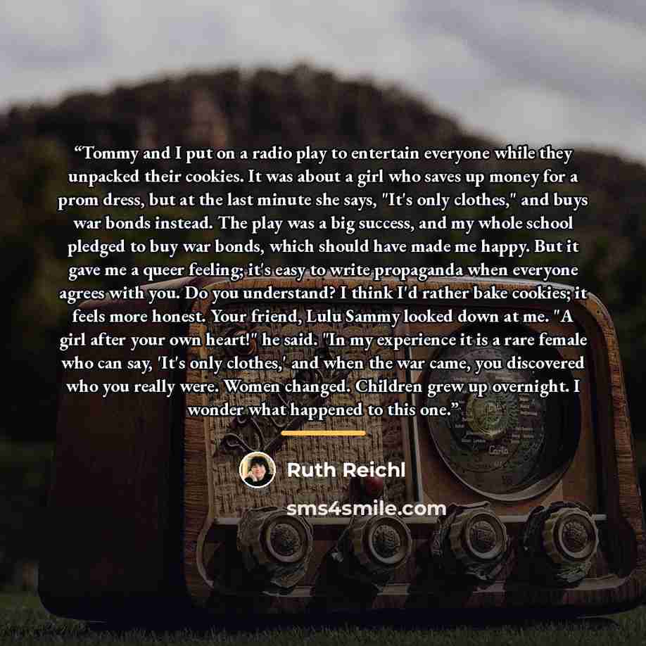 “Tommy and I put on a radio play to entertain everyone while they unpacked their cookies. It was about a girl who saves up money for a prom dress, but at the last minute she says, "It's only clothes," and buys war bonds instead. The play was a big success, and my whole school pledged to buy war…” quote by Ruth Reichl