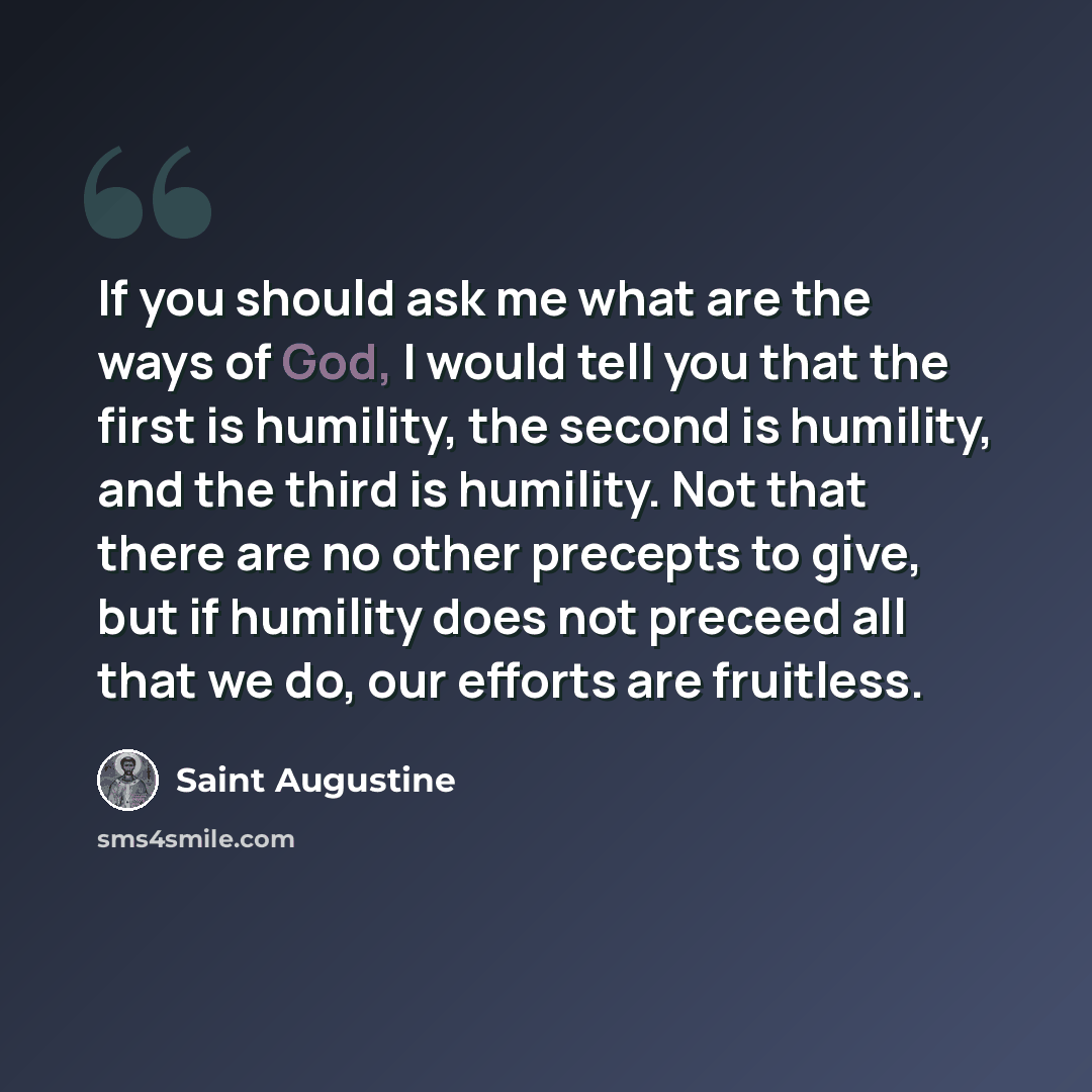 “If you should ask me what are the ways of God, I would tell you that the first is humility, the second is humility, and the third is humility. Not that there are no other precepts to give, but if humility does not preceed all that we do, our efforts are fruitless.” quote by Saint Augustine