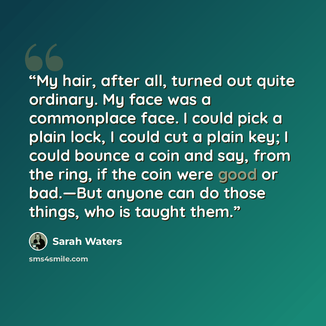 “My hair, after all, turned out quite ordinary. My face was a commonplace face. I could pick a plain lock, I could cut a plain key; I could bounce a coin and say, from the ring, if the coin were good or bad.—But anyone can do those things, who is taught them.” quote by Sarah Waters