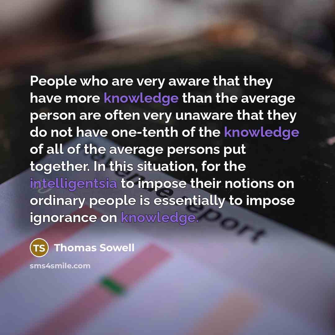 “People who are very aware that they have more knowledge than the average person are often very unaware that they do not have one-tenth of the knowledge of all of the average persons put together. In this situation, for the intelligentsia to impose their notions on ordinary people is essentially to…” quote by Thomas Sowell