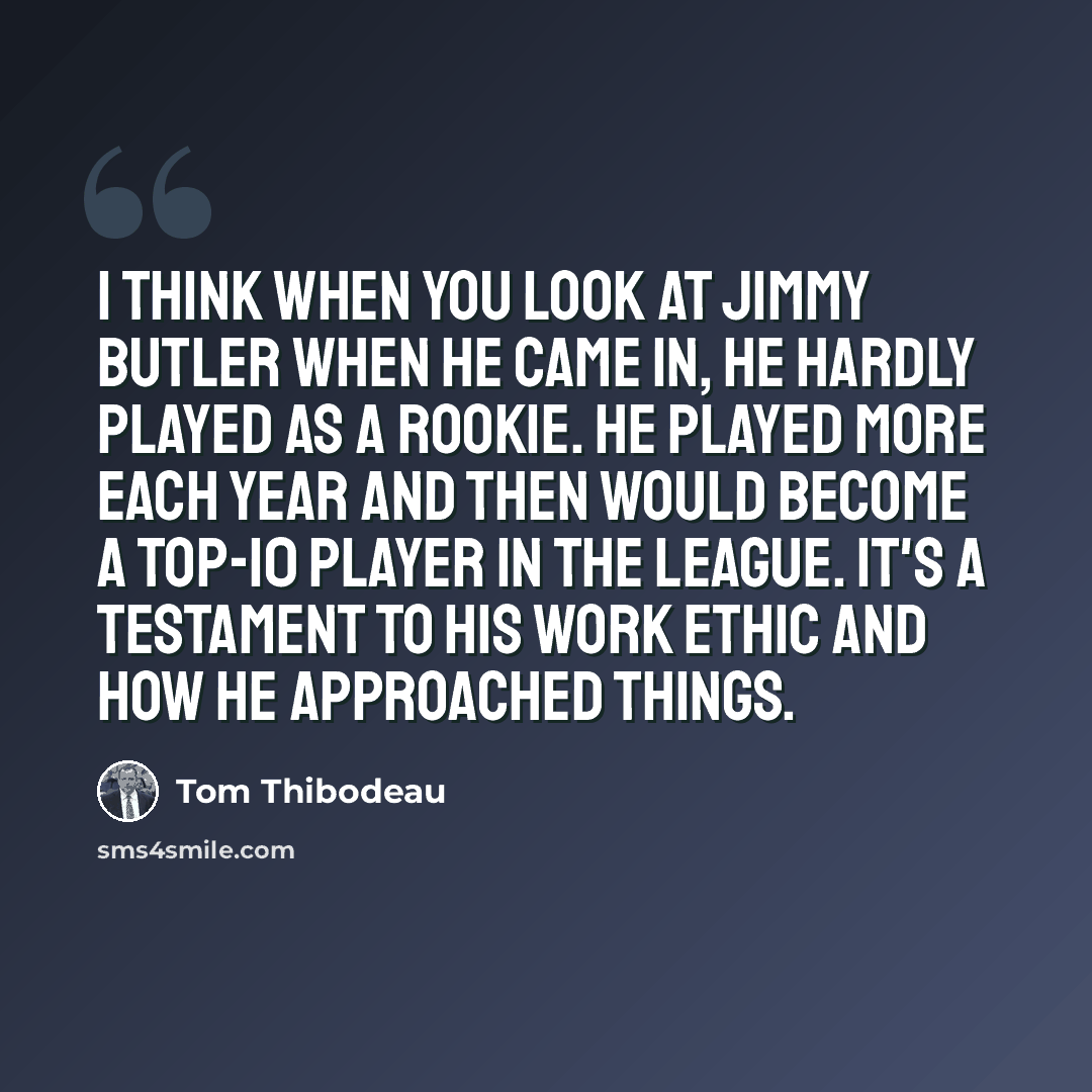 “I think when you look at Jimmy Butler when he came in, he hardly played as a rookie. He played more each year and then would become a top-10 player in the league. It's a testament to his work ethic and how he approached things.” quote by Tom Thibodeau