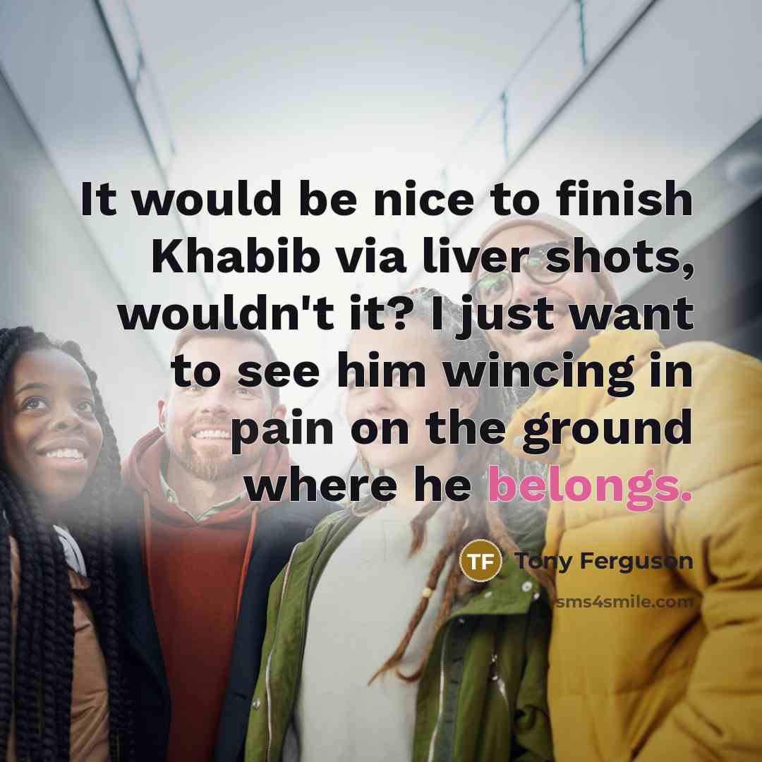 “It would be nice to finish Khabib via liver shots, wouldn't it? I just want to see him wincing in pain on the ground where he belongs.” quote by Tony Ferguson