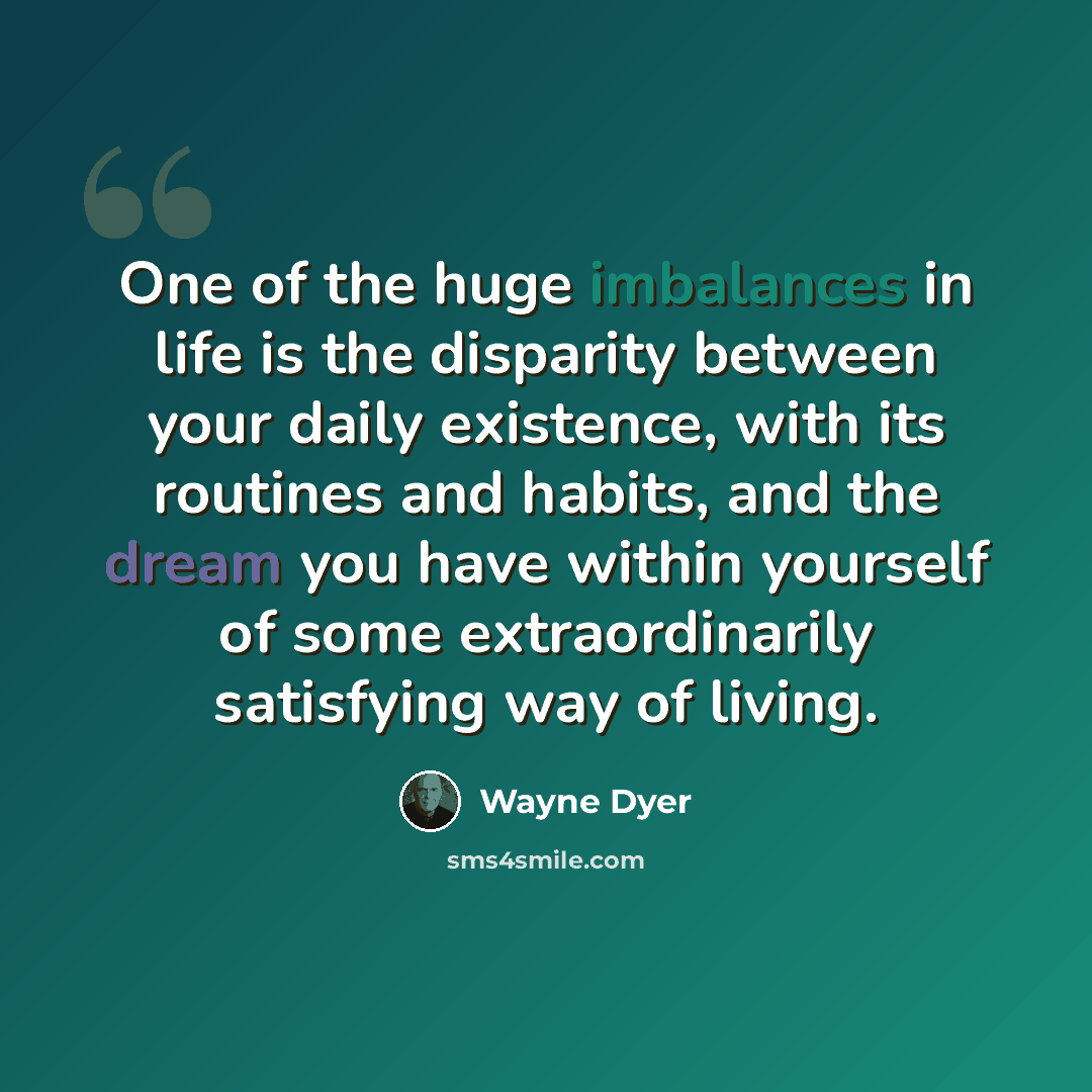 “One of the huge imbalances in life is the disparity between your daily existence, with its routines and habits, and the dream you have within yourself of some extraordinarily satisfying way of living.” quote by Wayne Dyer