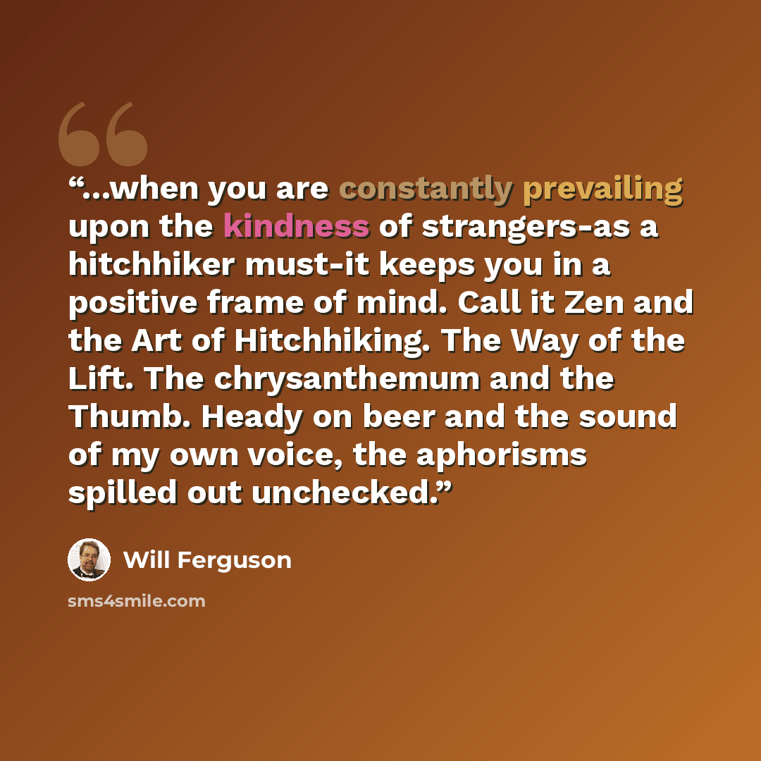 “...when you are constantly prevailing upon the kindness of strangers-as a hitchhiker must-it keeps you in a positive frame of mind. Call it Zen and the Art of Hitchhiking. The Way of the Lift. The chrysanthemum and the Thumb. Heady on beer and the sound of my own voice, the aphorisms spilled out…” quote by Will Ferguson
