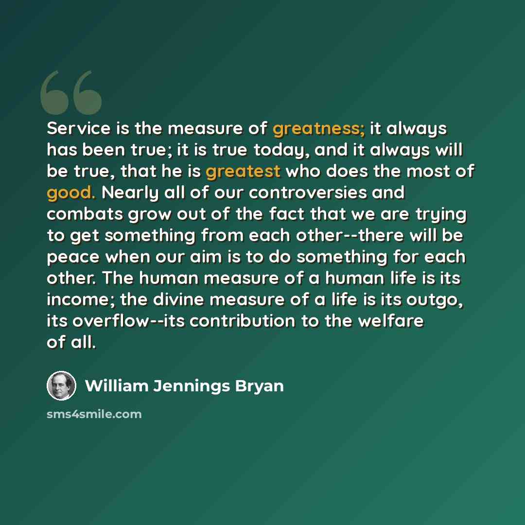“Service is the measure of greatness; it always has been true; it is true today, and it always will be true, that he is greatest who does the most of good. Nearly all of our controversies and combats grow out of the fact that we are trying to get something from each other--there will be peace when…” quote by William Jennings Bryan