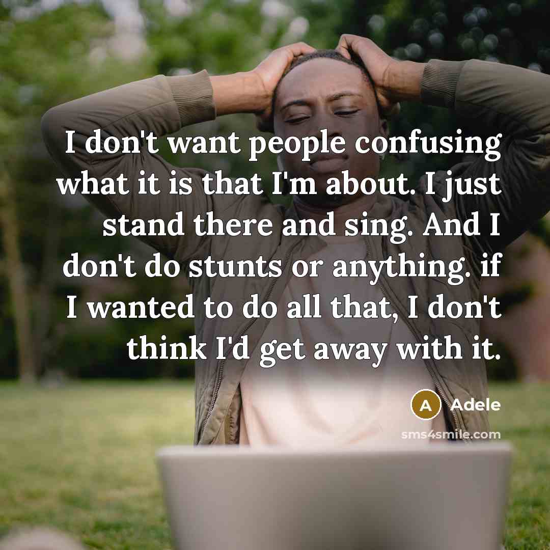 “I don't want people confusing what it is that I'm about. I just stand there and sing. And I don't do stunts or anything. if I wanted to do all that, I don't think I'd get away with it.” quote by Adele