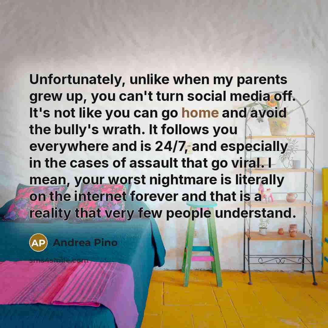 “Unfortunately, unlike when my parents grew up, you can't turn social media off. It's not like you can go home and avoid the bully's wrath. It follows you everywhere and is 24/7, and especially in the cases of assault that go viral. I mean, your worst nightmare is literally on the internet forever…” quote by Andrea Pino