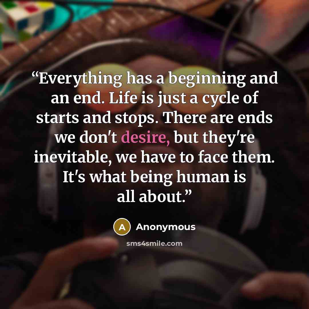 “Everything has a beginning and an end. Life is just a cycle of starts and stops. There are ends we don't desire, but they're inevitable, we have to face them. It's what being human is all about.” quote by Anonymous
