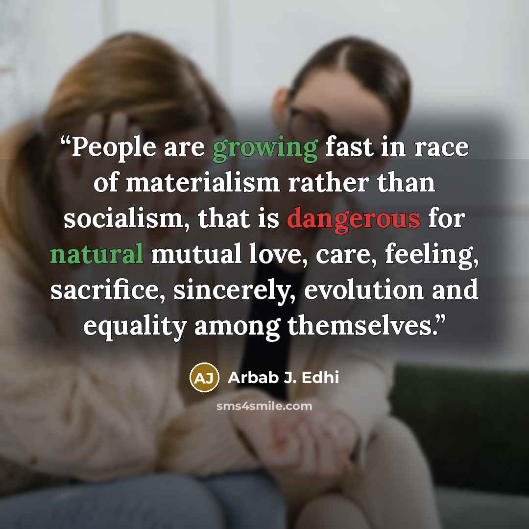 “People are growing fast in race of materialism rather than socialism, that is dangerous for natural mutual love, care, feeling, sacrifice, sincerely, evolution and equality among themselves.” quote by Arbab J. Edhi