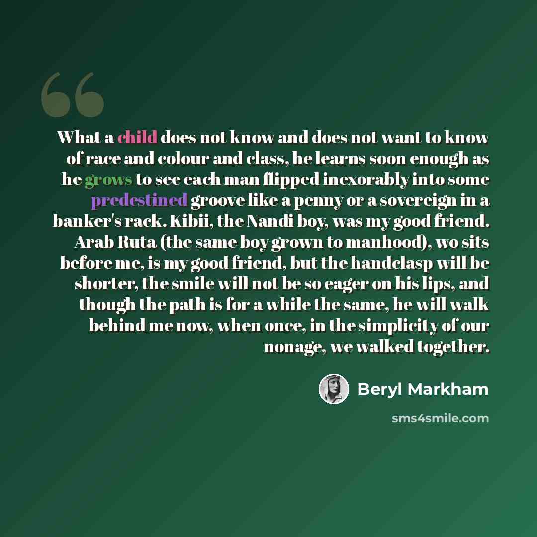 “What a child does not know and does not want to know of race and colour and class, he learns soon enough as he grows to see each man flipped inexorably into some predestined groove like a penny or a sovereign in a banker's rack. Kibii, the Nandi boy, was my good friend. Arab Ruta (the same boy…” quote by Beryl Markham
