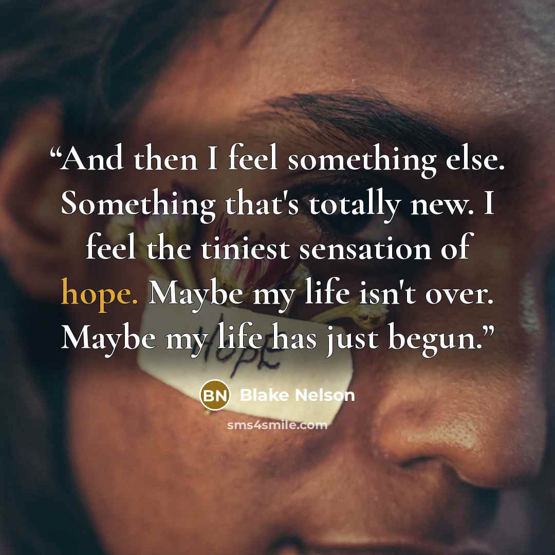“And then I feel something else. Something that's totally new. I feel the tiniest sensation of hope. Maybe my life isn't over. Maybe my life has just begun.” quote by Blake Nelson