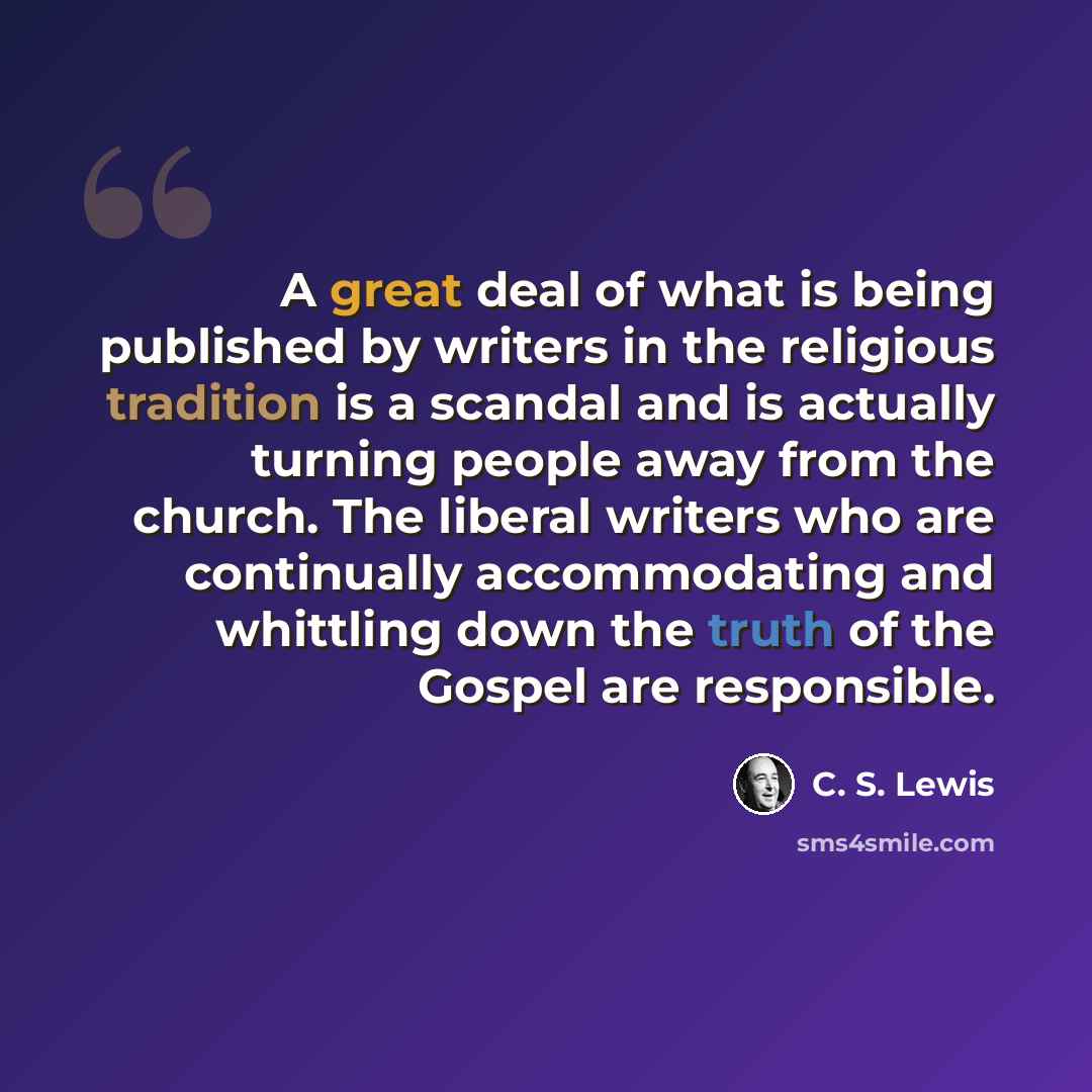 “A great deal of what is being published by writers in the religious tradition is a scandal and is actually turning people away from the church. The liberal writers who are continually accommodating and whittling down the truth of the Gospel are responsible.” quote by C. S. Lewis