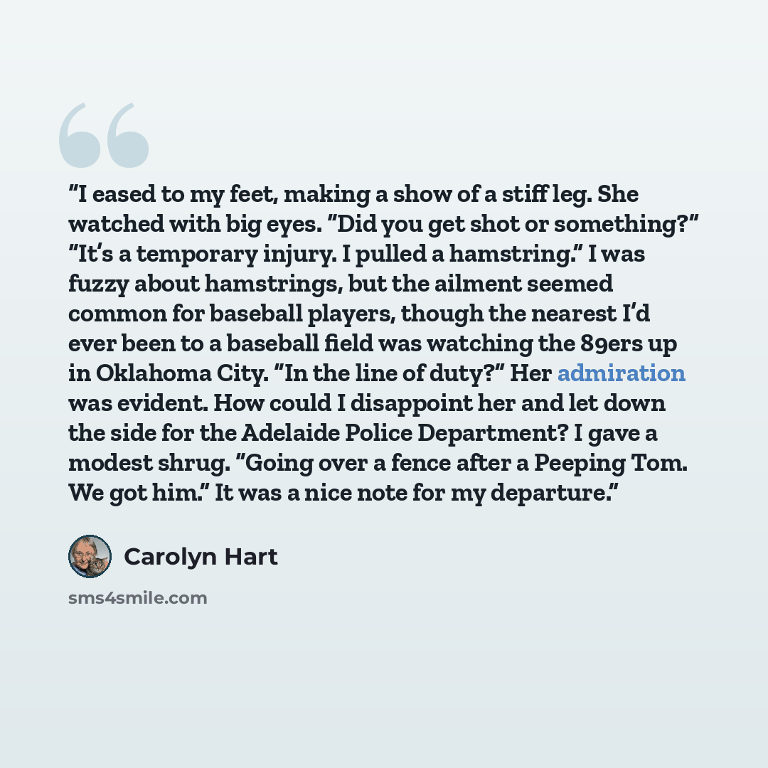“I eased to my feet, making a show of a stiff leg. She watched with big eyes. “Did you get shot or something?” “It’s a temporary injury. I pulled a hamstring.” I was fuzzy about hamstrings, but the ailment seemed common for baseball players, though the nearest I’d ever been to a baseball field was…” quote by Carolyn Hart