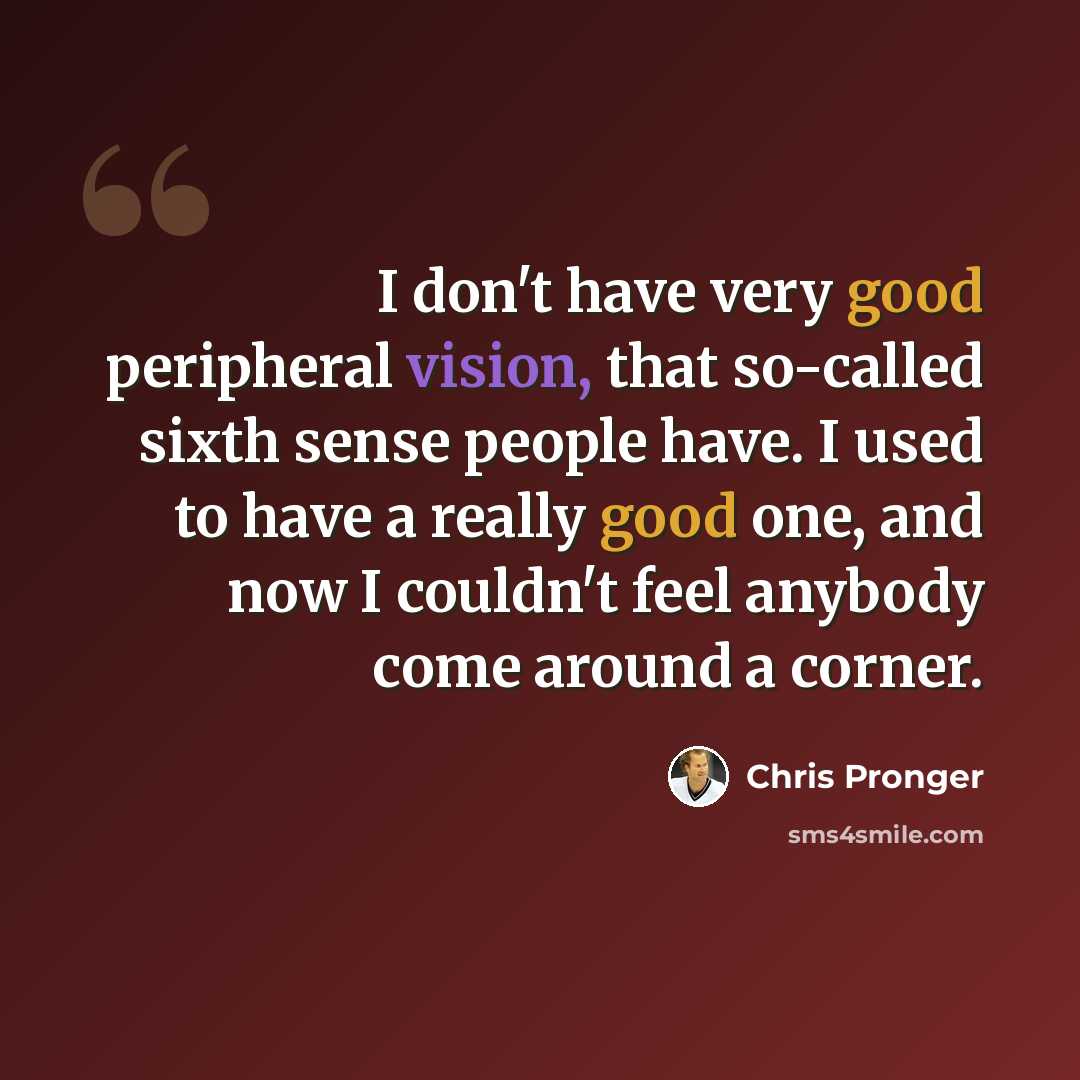 “I don't have very good peripheral vision, that so-called sixth sense people have. I used to have a really good one, and now I couldn't feel anybody come around a corner.” quote by Chris Pronger