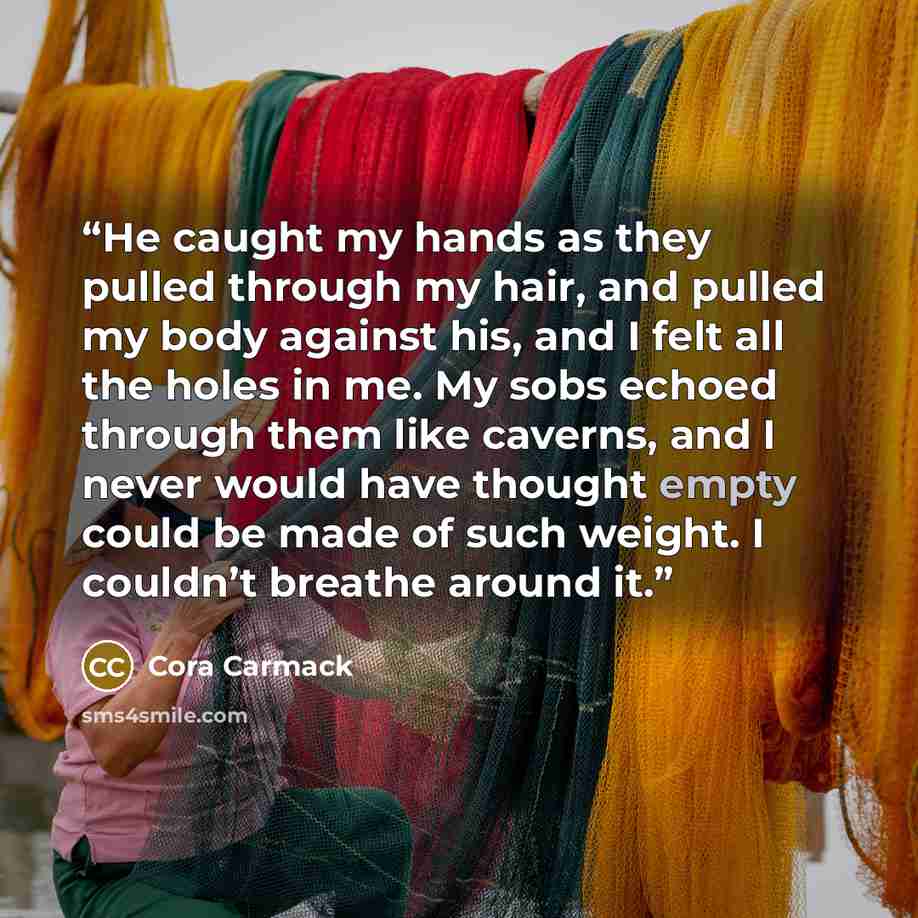 “He caught my hands as they pulled through my hair, and pulled my body against his, and I felt all the holes in me. My sobs echoed through them like caverns, and I never would have thought empty could be made of such weight. I couldn’t breathe around it.” quote by Cora Carmack