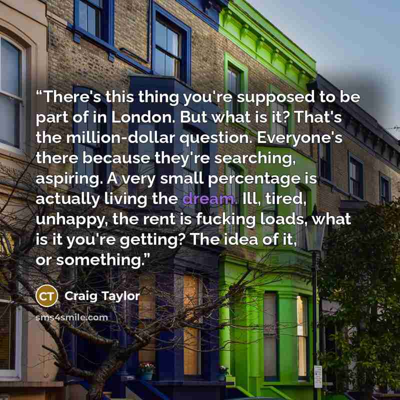 “There's this thing you're supposed to be part of in London. But what is it? That's the million-dollar question. Everyone's there because they're searching, aspiring. A very small percentage is actually living the dream. Ill, tired, unhappy, the rent is fucking loads, what is it you're getting? The…” quote by Craig Taylor