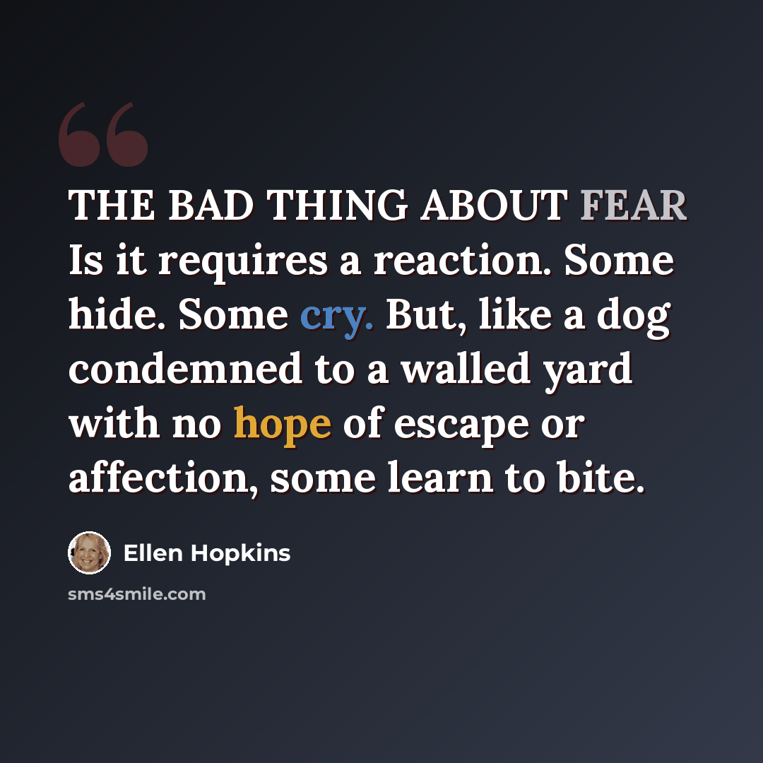 “THE BAD THING ABOUT FEAR Is it requires a reaction. Some hide. Some cry. But, like a dog condemned to a walled yard with no hope of escape or affection, some learn to bite.” quote by Ellen Hopkins
