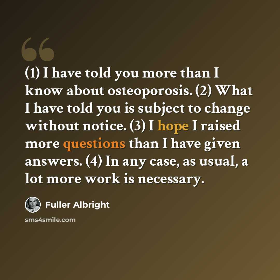 “(1) I have told you more than I know about osteoporosis. (2) What I have told you is subject to change without notice. (3) I hope I raised more questions than I have given answers. (4) In any case, as usual, a lot more work is necessary.” quote by Fuller Albright