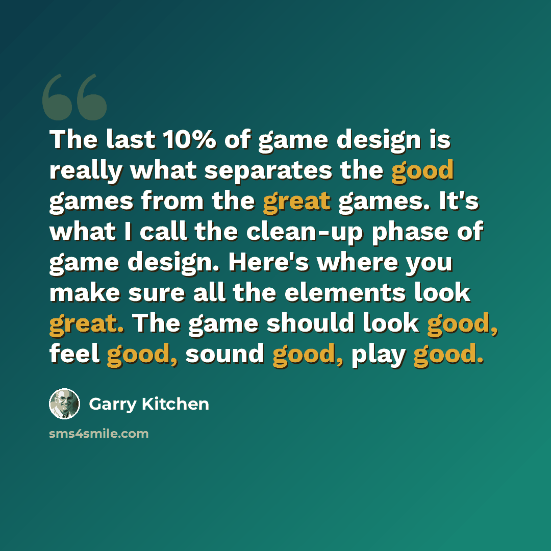 “The last 10% of game design is really what separates the good games from the great games. It's what I call the clean-up phase of game design. Here's where you make sure all the elements look great. The game should look good, feel good, sound good, play good.” quote by Garry Kitchen